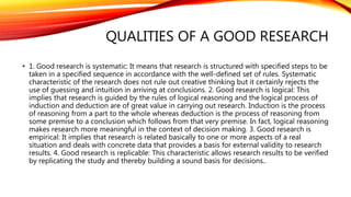 QUALITIES OF A GOOD RESEARCH
• 1. Good research is systematic: It means that research is structured with specified steps to be
taken in a specified sequence in accordance with the well-defined set of rules. Systematic
characteristic of the research does not rule out creative thinking but it certainly rejects the
use of guessing and intuition in arriving at conclusions. 2. Good research is logical: This
implies that research is guided by the rules of logical reasoning and the logical process of
induction and deduction are of great value in carrying out research. Induction is the process
of reasoning from a part to the whole whereas deduction is the process of reasoning from
some premise to a conclusion which follows from that very premise. In fact, logical reasoning
makes research more meaningful in the context of decision making. 3. Good research is
empirical: It implies that research is related basically to one or more aspects of a real
situation and deals with concrete data that provides a basis for external validity to research
results. 4. Good research is replicable: This characteristic allows research results to be verified
by replicating the study and thereby building a sound basis for decisions..
 