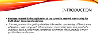 INTRODUCTION
• Business research is the application of the scientific method in searching for
truth about business phenomena.
• It is the process of acquiring detailed information concerning different areas
of business and using such information in maximizing sales and profit of a
business. Such a study helps companies determine which product is most
profitable or in demand.
 