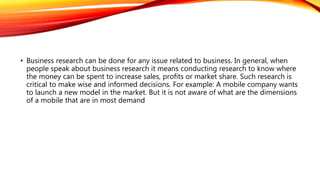 • Business research can be done for any issue related to business. In general, when
people speak about business research it means conducting research to know where
the money can be spent to increase sales, profits or market share. Such research is
critical to make wise and informed decisions. For example: A mobile company wants
to launch a new model in the market. But it is not aware of what are the dimensions
of a mobile that are in most demand
 