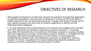 OBJECTIVES OF RESEARCH
• The purpose of research is to discover answers to questions through the application
of scientific procedures. The main aim of research is to find out the truth which is
hidden and which has not been discovered yet. Though each research study has its
own specific purpose, we may think of research objectives as falling into the
following broad categories:
• 1. To gain familiarity with a phenomenon or to achieve new insights into it (studies
with such objectives are termed as exploratory research studies); 2. To portray
accurately the characteristics of a particular individual, situation or a group (studies
with such objectives are known as descriptive research studies); 3. To determine the
frequency with which something occurs or with which it is associated with
something else (studies with such objectives are known as diagnostic research
studies); 4. To test a hypothesis of a causal relationship between variables (such
studies are known as hypothesis-testing research studies)
 