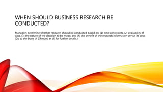 WHEN SHOULD BUSINESS RESEARCH BE
CONDUCTED?
Managers determine whether research should be conducted based on: (1) time constraints, (2) availability of
data, (3) the nature of the decision to be made, and (4) the benefit of the research information versus its cost.
(Go to the book of Zikmund et al. for further details.)
 