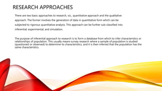 RESEARCH APPROACHES
There are two basic approaches to research, viz., quantitative approach and the qualitative
approach. The former involves the generation of data in quantitative form which can be
subjected to rigorous quantitative analysis. This approach can be further sub-classified into
inferential, experimental, and simulation.
The purpose of inferential approach to research is to form a database from which to infer characteristics or
relationships of population. This usually means survey research where a sample of population is studied
(questioned or observed) to determine its characteristics, and it is then inferred that the population has the
same characteristics.
 