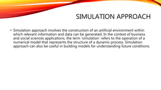 SIMULATION APPROACH
• Simulation approach involves the construction of an artificial environment within
which relevant information and data can be generated. In the context of business
and social sciences applications, the term ‘simulation’ refers to the operation of a
numerical model that represents the structure of a dynamic process. Simulation
approach can also be useful in building models for understanding future conditions.
 