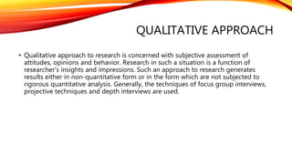 QUALITATIVE APPROACH
• Qualitative approach to research is concerned with subjective assessment of
attitudes, opinions and behavior. Research in such a situation is a function of
researcher’s insights and impressions. Such an approach to research generates
results either in non-quantitative form or in the form which are not subjected to
rigorous quantitative analysis. Generally, the techniques of focus group interviews,
projective techniques and depth interviews are used.
 