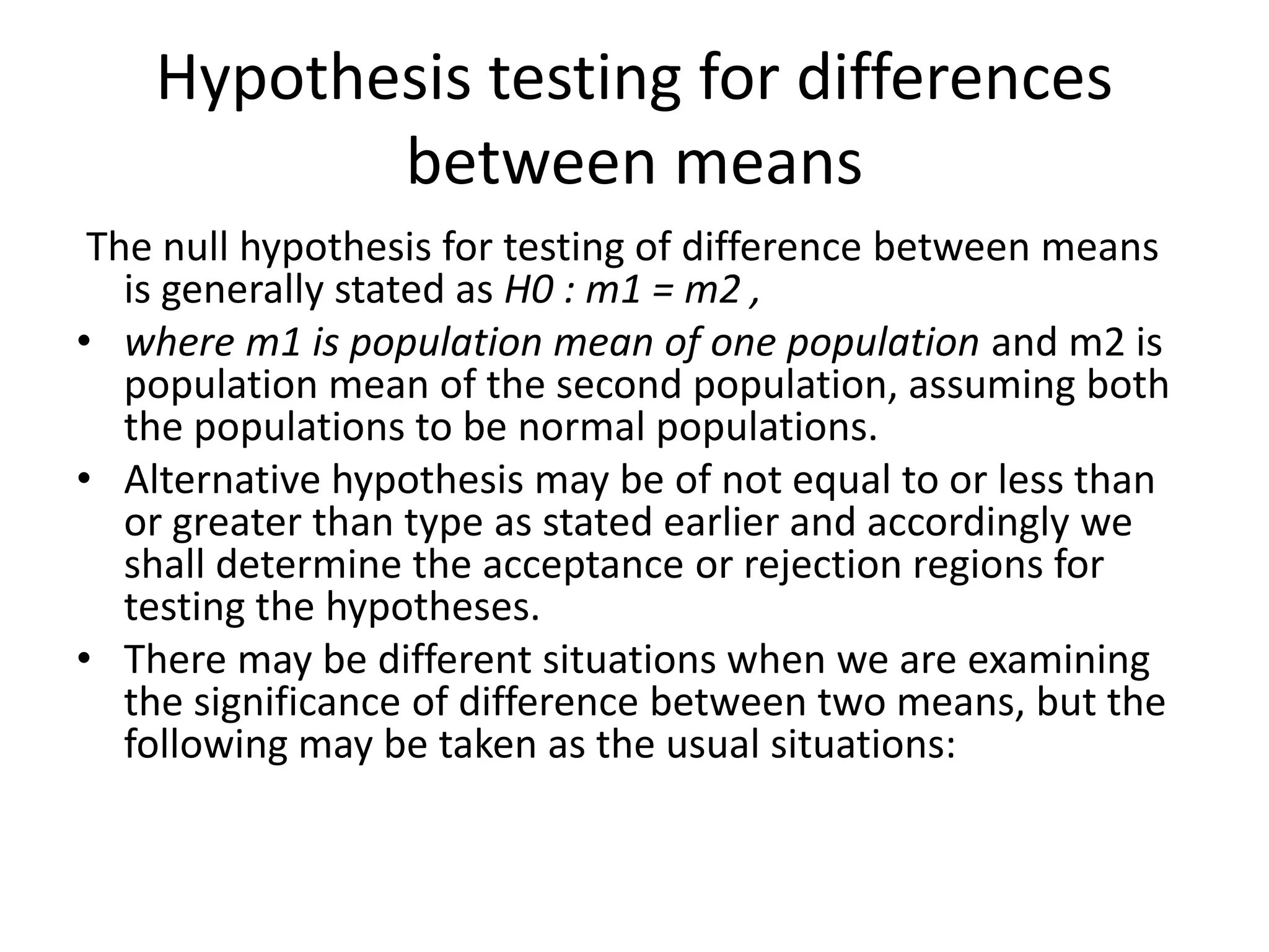 Hypothesis testing for differences
between means
The null hypothesis for testing of difference between means
is generally stated as H0 : m1 = m2 ,
• where m1 is population mean of one population and m2 is
population mean of the second population, assuming both
the populations to be normal populations.
• Alternative hypothesis may be of not equal to or less than
or greater than type as stated earlier and accordingly we
shall determine the acceptance or rejection regions for
testing the hypotheses.
• There may be different situations when we are examining
the significance of difference between two means, but the
following may be taken as the usual situations:
 