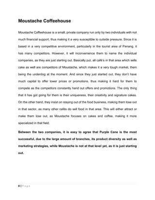 8 | P a g e
Moustache Coffeehouse
Moustache Coffeehouse is a small, private company run only by two individuals with not
much financial support, thus making it a very susceptible to outside pressure. Since it is
based in a very competitive environment, particularly in the tourist area of Penang, it
has many competitors. However, it will inconvenience them to name the individual
companies, as they are just starting out. Basically put, all café’s in that area which sells
cake as well are competitors of Moustache, which makes it a very tough market, them
being the underdog at the moment. And since they just started out, they don’t have
much capital to offer lower prices or promotions, thus making it hard for them to
compete as the competitors constantly hand out offers and promotions. The only thing
that it has got going for them is their uniqueness, their creativity and signature cakes.
On the other hand, they insist on staying out of the food business, making them lose out
in that sector, as many other cafés do sell food in that area. This will either attract or
make them lose out, as Moustache focuses on cakes and coffee, making it more
specialized in that field.
Between the two companies, it is easy to agree that Purple Cane is the most
successful, due to the large amount of branches, its product diversity as well as
marketing strategies, while Moustache is not at that level yet, as it is just starting
out.
 