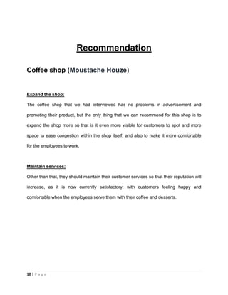 10 | P a g e
Recommendation
Coffee shop (Moustache Houze)
Expand the shop:
The coffee shop that we had interviewed has no problems in advertisement and
promoting their product, but the only thing that we can recommend for this shop is to
expand the shop more so that is it even more visible for customers to spot and more
space to ease congestion within the shop itself, and also to make it more comfortable
for the employees to work.
Maintain services:
Other than that, they should maintain their customer services so that their reputation will
increase, as it is now currently satisfactory, with customers feeling happy and
comfortable when the employees serve them with their coffee and desserts.
 