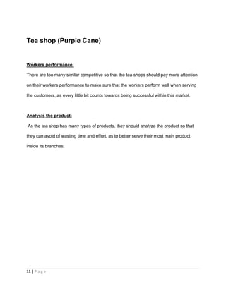 11 | P a g e
Tea shop (Purple Cane)
Workers performance:
There are too many similar competitive so that the tea shops should pay more attention
on their workers performance to make sure that the workers perform well when serving
the customers, as every little bit counts towards being successful within this market.
Analysis the product:
As the tea shop has many types of products, they should analyze the product so that
they can avoid of wasting time and effort, as to better serve their most main product
inside its branches.
 