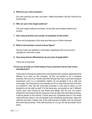 13 | P a g e
5. What are your main products?
Our main products are cake, Ice-cream, coffee and dessert. We don’t sell any hot
foods/meals.
6. Who are your main target audience?
The main target audience are locals, but we also have foreign students and
tourists.
7. How many branches and number of employees of this shop?
There are 8 employees in this shop and there are no further branches.
8. What is the business’ annual revenue figure?
We don’t have any statistics or information regarding to this as we haven’t
operated for more than a year.
9. How many branch offices/stores do you have (if applicable)?
There are no branches.
10.Can you provide us a brief history of your business and its most recent
developments?
It was due to it being the perfect time accompanied with a perfect opportunity that
allowed us to start up this company. At first, we wanted to do a boutique
business. But one of our friends said that Penang has many tourist and boutique
businesses, and it is a competitive market. So we decided to do a café and
home-stay. The shop that we now operate out of is a shop that we took over from
our brother-in –law. But the home-stay business is very hard to setup, so we
decided to do the café by itself. For the home-stay, we wanted to use 5 different
rooms, each room having its own theme and design. But for now, we haven’t
started the home-stay business. Because once we open the home-stay business,
it will be placed on the internet. If there were any complaints about it, the whole
world will know about it. So we decided to do everything step-by-step, setup the
café first and open it before July. If the café business is stable, then we will open
the home-stay business. If the café business is a no go, we will reconsider future
plans.
 