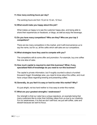 14 | P a g e
11.How many working hours per day?
The working hours are from 12 pm to 12 am, 12 hour.
12.What would make you happy about this job?
What makes us happy is to see the customer happy also, and being able to
share their experiences on facebook, or blogs, as well as enjoy the beverage.
13.Do you have many competitors? Who are they? Who are your top 3
competitors?
There are too many competitors in this market, and it will inconvenience us to
say the name, but for us, all the cafés which sell cake are our competitors.
14.What strategies have they used to compete with you?
The competitors will do some offer and promotion. For example, buy one coffee
free one slice of cake.
15.How much capital is required to start this business? What, if any,
specialized field of knowledge do you need to run this business?
The capital is private information, but if roughly counted is about a hundred
thousand ringgit. Knowledge wise, you need to know about the coffee, and must
have unique ideas regarding brewing and presenting coffee.
16.Generally, do you feel it is easy or hard to enter this market? Why?
It’s just alright, not too hard neither is it too easy to enter this market.
17.What are your greatest strengths / weaknesses?
Our strength is that our cake has a unique signature, an example being that
many customers like to order their birthday cakes from us due to our creativity.
For our weaknesses, it is that we don’t sell food; we just sell coffee, cake and
dessert because we want to focus.
 