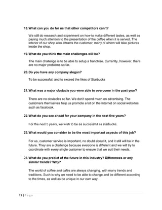 15 | P a g e
18.What can you do for us that other competitors can’t?
We still do research and experiment on how to make different tastes, as well as
paying much attention to the presentation of the coffee when it is served. The
interior of our shop also attracts the customer; many of whom will take pictures
inside the shop.
19.What do you think the main challenges will be?
The main challenge is to be able to setup a franchise. Currently, however, there
are no major problems so far.
20.Do you have any company slogan?
To be successful, and to exceed the likes of Starbucks
21.What was a major obstacle you were able to overcome in the past year?
There are no obstacles so far. We don’t spend much on advertising. The
customers themselves help us promote a lot on the internet on social websites
such as facebook.
22.What do you see ahead for your company in the next five years?
For the next 5 years, we wish to be as successful as starbucks.
23.What would you consider to be the most important aspects of this job?
For us, customer service is important, no doubt about it, and it still will be in the
future. They are a challenge because everyone is different and we will try to
coordinate with every single customer to ensure that we suit their needs.
24.What do you predict of the future in this industry? Differences or any
similar trends? Why?
The world of coffee and cafés are always changing, with many trends and
traditions. Such is why we need to be able to change and be different according
to the times, as well as be unique in our own way.
 