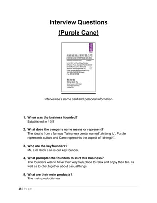 16 | P a g e
Interview Questions
(Purple Cane)
Interviewee’s name card and personal information
1. When was the business founded?
Established in 1987
2. What does the company name means or represent?
The idea is from a famous Taiwanese center named’ zhi teng lu’. Purple
represents culture and Cane represents the aspect of “strength”.
3. Who are the key founders?
Mr. Lim Hock Lam is our key founder.
4. What prompted the founders to start this business?
The founders wish to have their very own place to relax and enjoy their tea, as
well as to chat together about casual things.
5. What are their main products?
The main product is tea
 