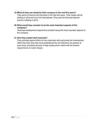 19 | P a g e
19.What do they see ahead for their company in the next five years?
They want to improve into franchise in the next five years. They maybe will be
starting in china and turn into international. They own the first international
branch in Beijing in 2012.
20.What would they consider to be the most important aspects of this
company?
Business development department consider being the most important aspects of
the company.
21.How they sustain their business?
They provided special offers for the customers who had joined the membership.
Other than that, they also have professional tea art instructors are present at
each shop, providing services of high quality which meets with the diverse
requirements of modern lifestyle.
 
