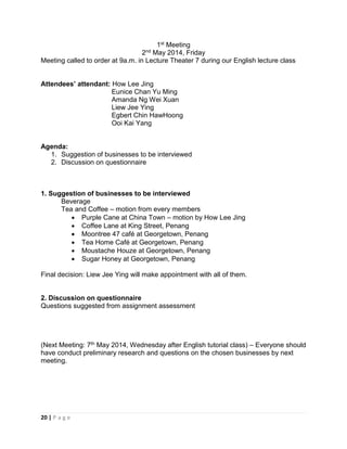 20 | P a g e
1st Meeting
2nd May 2014, Friday
Meeting called to order at 9a.m. in Lecture Theater 7 during our English lecture class
Attendees’ attendant: How Lee Jing
Eunice Chan Yu Ming
Amanda Ng Wei Xuan
Liew Jee Ying
Egbert Chin HawHoong
Ooi Kai Yang
Agenda:
1. Suggestion of businesses to be interviewed
2. Discussion on questionnaire
1. Suggestion of businesses to be interviewed
Beverage
Tea and Coffee – motion from every members
 Purple Cane at China Town – motion by How Lee Jing
 Coffee Lane at King Street, Penang
 Moontree 47 café at Georgetown, Penang
 Tea Home Café at Georgetown, Penang
 Moustache Houze at Georgetown, Penang
 Sugar Honey at Georgetown, Penang
Final decision: Liew Jee Ying will make appointment with all of them.
2. Discussion on questionnaire
Questions suggested from assignment assessment
(Next Meeting: 7th May 2014, Wednesday after English tutorial class) – Everyone should
have conduct preliminary research and questions on the chosen businesses by next
meeting.
 