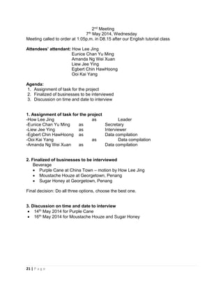 21 | P a g e
2nd Meeting
7th May 2014, Wednesday
Meeting called to order at 1:05p.m. in D8.15 after our English tutorial class
Attendees’ attendant: How Lee Jing
Eunice Chan Yu Ming
Amanda Ng Wei Xuan
Liew Jee Ying
Egbert Chin HawHoong
Ooi Kai Yang
Agenda:
1. Assignment of task for the project
2. Finalized of businesses to be interviewed
3. Discussion on time and date to interview
1. Assignment of task for the project
-How Lee Jing as Leader
-Eunice Chan Yu Ming as Secretary
-Liew Jee Ying as Interviewer
-Egbert Chin HawHoong as Data compilation
-Ooi Kai Yang as Data compilation
-Amanda Ng Wei Xuan as Data compilation
2. Finalized of businesses to be interviewed
Beverage
 Purple Cane at China Town – motion by How Lee Jing
 Moustache Houze at Georgetown, Penang
 Sugar Honey at Georgetown, Penang
Final decision: Do all three options, choose the best one.
3. Discussion on time and date to interview
 14th May 2014 for Purple Cane
 16th May 2014 for Moustache Houze and Sugar Honey
 