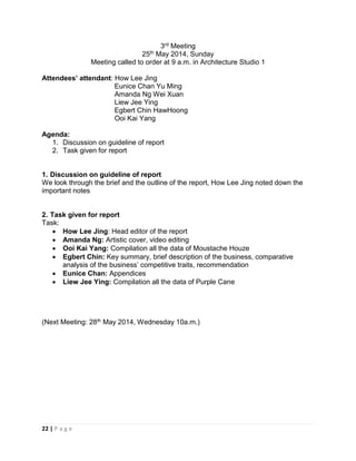 22 | P a g e
3rd Meeting
25th May 2014, Sunday
Meeting called to order at 9 a.m. in Architecture Studio 1
Attendees’ attendant: How Lee Jing
Eunice Chan Yu Ming
Amanda Ng Wei Xuan
Liew Jee Ying
Egbert Chin HawHoong
Ooi Kai Yang
Agenda:
1. Discussion on guideline of report
2. Task given for report
1. Discussion on guideline of report
We look through the brief and the outline of the report, How Lee Jing noted down the
important notes
2. Task given for report
Task:
 How Lee Jing: Head editor of the report
 Amanda Ng: Artistic cover, video editing
 Ooi Kai Yang: Compilation all the data of Moustache Houze
 Egbert Chin: Key summary, brief description of the business, comparative
analysis of the business’ competitive traits, recommendation
 Eunice Chan: Appendices
 Liew Jee Ying: Compilation all the data of Purple Cane
(Next Meeting: 28th May 2014, Wednesday 10a.m.)
 
