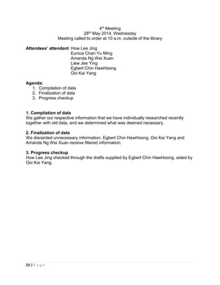 23 | P a g e
4th Meeting
28th May 2014, Wednesday
Meeting called to order at 10 a.m. outside of the library
Attendees’ attendant: How Lee Jing
Eunice Chan Yu Ming
Amanda Ng Wei Xuan
Liew Jee Ying
Egbert Chin HawHoong
Ooi Kai Yang
Agenda:
1. Compilation of data
2. Finalization of data
3. Progress checkup
1. Compilation of data
We gather our respective information that we have individually researched recently
together with old data, and we determined what was deemed necessary.
2. Finalization of data
We discarded unnecessary information. Egbert Chin HawHoong, Ooi Kai Yang and
Amanda Ng Wei Xuan receive filtered information.
3. Progress checkup
How Lee Jing checked through the drafts supplied by Egbert Chin HawHoong, aided by
Ooi Kai Yang.
 