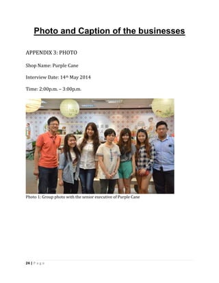 24 | P a g e
Photo and Caption of the businesses
APPENDIX 3: PHOTO
Shop Name: Purple Cane
Interview Date: 14th May 2014
Time: 2:00p.m. – 3:00p.m.
Photo 1: Group photo with the senior executive of Purple Cane
 