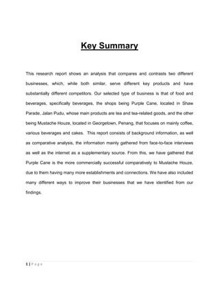 1 | P a g e
Key Summary
This research report shows an analysis that compares and contrasts two different
businesses, which, while both similar, serve different key products and have
substantially different competitors. Our selected type of business is that of food and
beverages, specifically beverages, the shops being Purple Cane, located in Shaw
Parade, Jalan Pudu, whose main products are tea and tea-related goods, and the other
being Mustache Houze, located in Georgetown, Penang, that focuses on mainly coffee,
various beverages and cakes. This report consists of background information, as well
as comparative analysis, the information mainly gathered from face-to-face interviews
as well as the internet as a supplementary source. From this, we have gathered that
Purple Cane is the more commercially successful comparatively to Mustache Houze,
due to them having many more establishments and connections. We have also included
many different ways to improve their businesses that we have identified from our
findings.
 