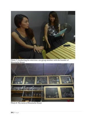 28 | P a g e
Photo 7: Conducting the interview: our group member with the founder of
Moustache Houze
Photo 8: The menu of Moustache Houze
 