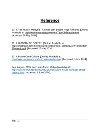 30 | P a g e
Reference
2012. The Teas of Malaysia - A Small Start Begets Huge Rewards. [Online]
Available at: http://www.theteadetective.com/TeasOfMalaysia.html
[Accessed 25 May 2014]
2011. HISTORY OF COFFEE. [Online] Available at:
http://amecrown.com.my/index.php?option=com_content&view=article&id=
32&Itemid=41. [Accessed 25 May 2014]
2011. Purple Cane Culture. [Online] Available at:
http://www.purplecane.my/en/content/4-about-us. [Accessed 1 June 2014].
Ken. August, 2013. Ken Hunts Food. [Online] Available at:
http://www.kenhuntfood.com/2013/08/moustache-houze-campbell-street-
penang.html. [Accessed 1 June 2014].
 