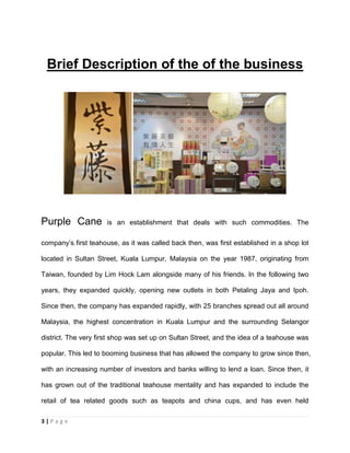 3 | P a g e
Brief Description of the of the business
Purple Cane is an establishment that deals with such commodities. The
company’s first teahouse, as it was called back then, was first established in a shop lot
located in Sultan Street, Kuala Lumpur, Malaysia on the year 1987, originating from
Taiwan, founded by Lim Hock Lam alongside many of his friends. In the following two
years, they expanded quickly, opening new outlets in both Petaling Jaya and Ipoh.
Since then, the company has expanded rapidly, with 25 branches spread out all around
Malaysia, the highest concentration in Kuala Lumpur and the surrounding Selangor
district. The very first shop was set up on Sultan Street, and the idea of a teahouse was
popular. This led to booming business that has allowed the company to grow since then,
with an increasing number of investors and banks willing to lend a loan. Since then, it
has grown out of the traditional teahouse mentality and has expanded to include the
retail of tea related goods such as teapots and china cups, and has even held
 