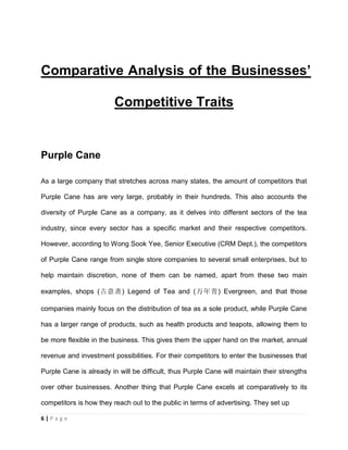 6 | P a g e
Comparative Analysis of the Businesses’
Competitive Traits
Purple Cane
As a large company that stretches across many states, the amount of competitors that
Purple Cane has are very large, probably in their hundreds. This also accounts the
diversity of Purple Cane as a company, as it delves into different sectors of the tea
industry, since every sector has a specific market and their respective competitors.
However, according to Wong Sook Yee, Senior Executive (CRM Dept.), the competitors
of Purple Cane range from single store companies to several small enterprises, but to
help maintain discretion, none of them can be named, apart from these two main
examples, shops (古意斋) Legend of Tea and (万年青) Evergreen, and that those
companies mainly focus on the distribution of tea as a sole product, while Purple Cane
has a larger range of products, such as health products and teapots, allowing them to
be more flexible in the business. This gives them the upper hand on the market, annual
revenue and investment possibilities. For their competitors to enter the businesses that
Purple Cane is already in will be difficult, thus Purple Cane will maintain their strengths
over other businesses. Another thing that Purple Cane excels at comparatively to its
competitors is how they reach out to the public in terms of advertising. They set up
 