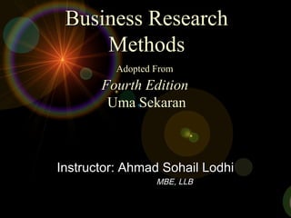 Business ResearchBusiness Research
MethodsMethods
Adopted FromAdopted From
Fourth EditionFourth Edition
Uma SekaranUma Sekaran
Instructor: Ahmad Sohail LodhiInstructor: Ahmad Sohail Lodhi
MBE, LLBMBE, LLB
 