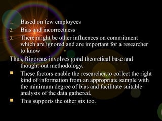 1.1. Based on few employeesBased on few employees
2.2. Bias and incorrectnessBias and incorrectness
3.3. There might be other influences on commitmentThere might be other influences on commitment
which are ignored and are important for a researcherwhich are ignored and are important for a researcher
to knowto know
Thus, Rigorous involves good theoretical base andThus, Rigorous involves good theoretical base and
thought out methodology.thought out methodology.
 These factors enable the researcher to collect the rightThese factors enable the researcher to collect the right
kind of information from an appropriate sample withkind of information from an appropriate sample with
the minimum degree of bias and facilitate suitablethe minimum degree of bias and facilitate suitable
analysis of the data gathered.analysis of the data gathered.
 This supports the other six too.This supports the other six too.
 