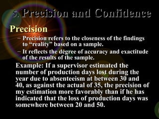 PrecisionPrecision
– Precision refers to the closeness of the findingsPrecision refers to the closeness of the findings
to “reality” based on a sample.to “reality” based on a sample.
– It reflects the degree of accuracy and exactitudeIt reflects the degree of accuracy and exactitude
of the results of the sample.of the results of the sample.
Example: If a supervisor estimated theExample: If a supervisor estimated the
number of production days lost during thenumber of production days lost during the
year due to absenteeism at between 30 andyear due to absenteeism at between 30 and
40, as against the actual of 35, the precision of40, as against the actual of 35, the precision of
my estimation more favorably than if he hasmy estimation more favorably than if he has
indicated that the loss of production days wasindicated that the loss of production days was
somewhere between 20 and 50.somewhere between 20 and 50.
5.5. Precision and ConfidencePrecision and Confidence
 