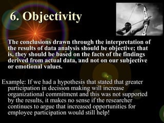 6. Objectivity6. Objectivity
The conclusions drawn through the interpretation ofThe conclusions drawn through the interpretation of
the results of data analysis should be objective; thatthe results of data analysis should be objective; that
is, they should be based on the facts of the findingsis, they should be based on the facts of the findings
derived from actual data, and not on our subjectivederived from actual data, and not on our subjective
or emotional values.or emotional values.
Example: If we had a hypothesis that stated that greaterExample: If we had a hypothesis that stated that greater
participation in decision making will increaseparticipation in decision making will increase
organizational commitment and this was not supportedorganizational commitment and this was not supported
by the results, it makes no sense if the researcherby the results, it makes no sense if the researcher
continues to argue that increased opportunities forcontinues to argue that increased opportunities for
employee participation would still help!employee participation would still help!
 