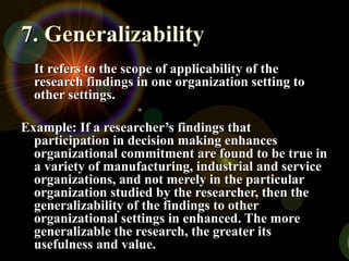 7. Generalizability7. Generalizability
It refers to the scope of applicability of theIt refers to the scope of applicability of the
research findings in one organization setting toresearch findings in one organization setting to
other settings.other settings.
Example: If a researcher’s findings thatExample: If a researcher’s findings that
participation in decision making enhancesparticipation in decision making enhances
organizational commitment are found to be true inorganizational commitment are found to be true in
a variety of manufacturing, industrial and servicea variety of manufacturing, industrial and service
organizations, and not merely in the particularorganizations, and not merely in the particular
organization studied by the researcher, then theorganization studied by the researcher, then the
generalizability of the findings to othergeneralizability of the findings to other
organizational settings in enhanced. The moreorganizational settings in enhanced. The more
generalizable the research, the greater itsgeneralizable the research, the greater its
usefulness and value.usefulness and value.
 