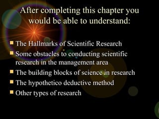 After completing this chapter youAfter completing this chapter you
would be able to understand:would be able to understand:
 The Hallmarks of Scientific ResearchThe Hallmarks of Scientific Research
 Some obstacles to conducting scientificSome obstacles to conducting scientific
research in the management arearesearch in the management area
 The building blocks of science in researchThe building blocks of science in research
 The hypothetico deductive methodThe hypothetico deductive method
 Other types of researchOther types of research
 