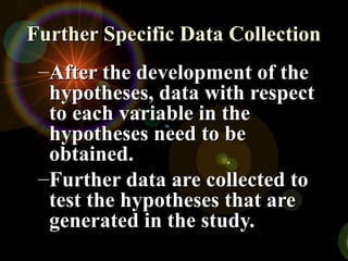 Further Specific Data CollectionFurther Specific Data Collection
–After the development of theAfter the development of the
hypotheses, data with respecthypotheses, data with respect
to each variable in theto each variable in the
hypotheses need to behypotheses need to be
obtained.obtained.
–Further data are collected toFurther data are collected to
test the hypotheses that aretest the hypotheses that are
generated in the study.generated in the study.
 