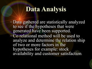 Data AnalysisData Analysis
– Data gathered are statistically analyzedData gathered are statistically analyzed
to see if the hypotheses that wereto see if the hypotheses that were
generated have been supported.generated have been supported.
– Co relational method will be used toCo relational method will be used to
analyze and determine the relation shipanalyze and determine the relation ship
of two or more factors in theof two or more factors in the
hypotheses for example: stockhypotheses for example: stock
availability and customer satisfactionavailability and customer satisfaction..
 