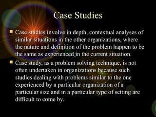 Case StudiesCase Studies
 Case studies involve in depth, contextual analyses ofCase studies involve in depth, contextual analyses of
similar situations in the other organizations, wheresimilar situations in the other organizations, where
the nature and definition of the problem happen to bethe nature and definition of the problem happen to be
the same as experienced in the current situation.the same as experienced in the current situation.
 Case study, as a problem solving technique, is notCase study, as a problem solving technique, is not
often undertaken in organizations because suchoften undertaken in organizations because such
studies dealing with problems similar to the onestudies dealing with problems similar to the one
experienced by a particular organization of aexperienced by a particular organization of a
particular size and in a particular type of setting areparticular size and in a particular type of setting are
difficult to come by.difficult to come by.
 