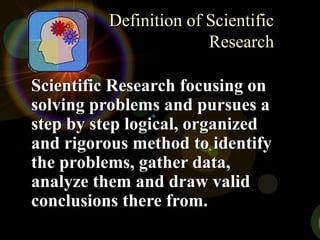 Definition of ScientificDefinition of Scientific
ResearchResearch
Scientific Research focusing onScientific Research focusing on
solving problems and pursues asolving problems and pursues a
step by step logical, organizedstep by step logical, organized
and rigorous method to identifyand rigorous method to identify
the problems, gather data,the problems, gather data,
analyze them and draw validanalyze them and draw valid
conclusions there from.conclusions there from.
 