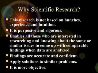 Why Scientific Research?Why Scientific Research?
 This research is not based on hunches,This research is not based on hunches,
experience and intuition.experience and intuition.
 It is purposive and rigorous.It is purposive and rigorous.
 Enables all those who are interested inEnables all those who are interested in
researching and knowing about the same orresearching and knowing about the same or
similar issues to come up with comparablesimilar issues to come up with comparable
findings when data are analyzed.findings when data are analyzed.
 Findings are accurate and confident.Findings are accurate and confident.
 Apply solutions to similar problems.Apply solutions to similar problems.
 It is more objective.It is more objective.
 