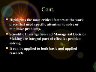 Cont.Cont.
 Highlights the most critical factors at the workHighlights the most critical factors at the work
place that need specific attention to solve orplace that need specific attention to solve or
minimize problems.minimize problems.
 Scientific Investigation and Managerial DecisionScientific Investigation and Managerial Decision
Making are integral part of effective problemMaking are integral part of effective problem
solving.solving.
 It can be applied to both basic and appliedIt can be applied to both basic and applied
research.research.
 