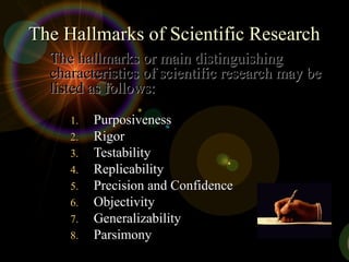 The Hallmarks of Scientific ResearchThe Hallmarks of Scientific Research
1.1. PurposivenessPurposiveness
2.2. RigorRigor
3.3. TestabilityTestability
4.4. ReplicabilityReplicability
5.5. Precision and ConfidencePrecision and Confidence
6.6. ObjectivityObjectivity
7.7. GeneralizabilityGeneralizability
8.8. ParsimonyParsimony
The hallmarks or main distinguishingThe hallmarks or main distinguishing
characteristics of scientific research may becharacteristics of scientific research may be
listed as follows:listed as follows:
 