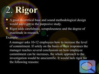 2.2. RigorRigor
 A good theoretical base and sound methodological designA good theoretical base and sound methodological design
would add rigor to the purposive study.would add rigor to the purposive study.
 Rigor adds carefulness, scrupulousness and the degree ofRigor adds carefulness, scrupulousness and the degree of
exactitude in research.exactitude in research.
Example:Example:
A manager asks 10-12 employees how to increase the levelA manager asks 10-12 employees how to increase the level
of commitment. If solely on the basis of their responses theof commitment. If solely on the basis of their responses the
manager reaches several conclusions on how employeemanager reaches several conclusions on how employee
commitment can be increases, the whole approach to thecommitment can be increases, the whole approach to the
investigation would be unscientific. It would lack rigor forinvestigation would be unscientific. It would lack rigor for
the following reasons:the following reasons:
 