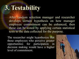 3.
3. Testability
Testability
The researcher might hypothesize that
The researcher might hypothesize that
those employees who perceive greater
those employees who perceive greater
opportunities for participation in
opportunities for participation in
decision making would have a higher
decision making would have a higher
level of commitment.
level of commitment.
After random selection manager and researcher
After random selection manager and researcher
develops certain hypothesis on how manager
develops certain hypothesis on how manager
employee commitment can be enhanced, then
employee commitment can be enhanced, then
these can be tested by applying certain statistical
these can be tested by applying certain statistical
tests to the data collected for the purpose
tests to the data collected for the purpose.
.
 