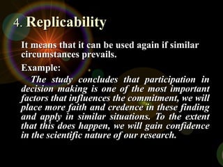 It means that it can be used again if similar
It means that it can be used again if similar
circumstances prevails.
circumstances prevails.
Example:
Example:
The study concludes that participation in
The study concludes that participation in
decision making is one of the most important
decision making is one of the most important
factors that influences the commitment, we will
factors that influences the commitment, we will
place more faith and credence in these finding
place more faith and credence in these finding
and apply in similar situations. To the extent
and apply in similar situations. To the extent
that this does happen, we will gain confidence
that this does happen, we will gain confidence
in the scientific nature of our research.
in the scientific nature of our research.
4.
4. Replicability
Replicability
 