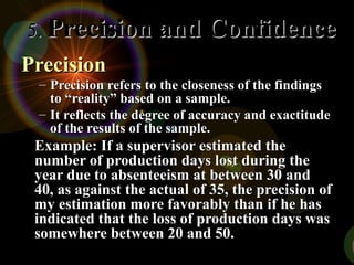 Precision
Precision
– Precision refers to the closeness of the findings
Precision refers to the closeness of the findings
to “reality” based on a sample.
to “reality” based on a sample.
– It reflects the degree of accuracy and exactitude
It reflects the degree of accuracy and exactitude
of the results of the sample.
of the results of the sample.
Example: If a supervisor estimated the
Example: If a supervisor estimated the
number of production days lost during the
number of production days lost during the
year due to absenteeism at between 30 and
year due to absenteeism at between 30 and
40, as against the actual of 35, the precision of
40, as against the actual of 35, the precision of
my estimation more favorably than if he has
my estimation more favorably than if he has
indicated that the loss of production days was
indicated that the loss of production days was
somewhere between 20 and 50.
somewhere between 20 and 50.
5.
5. Precision and Confidence
Precision and Confidence
 