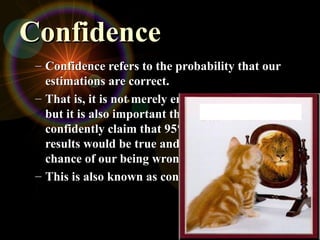 Confidence
Confidence
– Confidence refers to the probability that our
Confidence refers to the probability that our
estimations are correct.
estimations are correct.
– That is, it is not merely enough to be precise,
That is, it is not merely enough to be precise,
but it is also important that we can
but it is also important that we can
confidently claim that 95% of the time our
confidently claim that 95% of the time our
results would be true and there is only a 5%
results would be true and there is only a 5%
chance of our being wrong.
chance of our being wrong.
– This is also known as confidence level.
This is also known as confidence level.
 