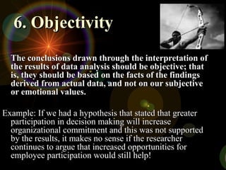 6. Objectivity
6. Objectivity
The conclusions drawn through the interpretation of
The conclusions drawn through the interpretation of
the results of data analysis should be objective; that
the results of data analysis should be objective; that
is, they should be based on the facts of the findings
is, they should be based on the facts of the findings
derived from actual data, and not on our subjective
derived from actual data, and not on our subjective
or emotional values.
or emotional values.
Example: If we had a hypothesis that stated that greater
Example: If we had a hypothesis that stated that greater
participation in decision making will increase
participation in decision making will increase
organizational commitment and this was not supported
organizational commitment and this was not supported
by the results, it makes no sense if the researcher
by the results, it makes no sense if the researcher
continues to argue that increased opportunities for
continues to argue that increased opportunities for
employee participation would still help!
employee participation would still help!
 