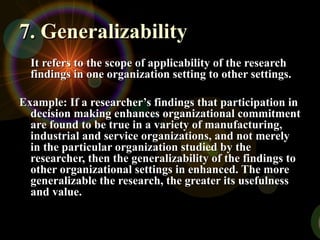 7. Generalizability
7. Generalizability
It refers to the scope of applicability of the research
It refers to the scope of applicability of the research
findings in one organization setting to other settings.
findings in one organization setting to other settings.
Example: If a researcher’s findings that participation in
Example: If a researcher’s findings that participation in
decision making enhances organizational commitment
decision making enhances organizational commitment
are found to be true in a variety of manufacturing,
are found to be true in a variety of manufacturing,
industrial and service organizations, and not merely
industrial and service organizations, and not merely
in the particular organization studied by the
in the particular organization studied by the
researcher, then the generalizability of the findings to
researcher, then the generalizability of the findings to
other organizational settings in enhanced. The more
other organizational settings in enhanced. The more
generalizable the research, the greater its usefulness
generalizable the research, the greater its usefulness
and value.
and value.
 