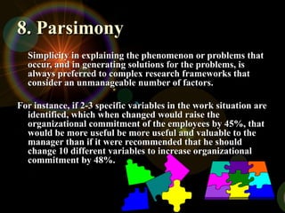 8. Parsimony
8. Parsimony
Simplicity in explaining the phenomenon or problems that
Simplicity in explaining the phenomenon or problems that
occur, and in generating solutions for the problems, is
occur, and in generating solutions for the problems, is
always preferred to complex research frameworks that
always preferred to complex research frameworks that
consider an unmanageable number of factors.
consider an unmanageable number of factors.
For instance, if 2-3 specific variables in the work situation are
For instance, if 2-3 specific variables in the work situation are
identified, which when changed would raise the
identified, which when changed would raise the
organizational commitment of the employees by 45%, that
organizational commitment of the employees by 45%, that
would be more useful be more useful and valuable to the
would be more useful be more useful and valuable to the
manager than if it were recommended that he should
manager than if it were recommended that he should
change 10 different variables to increase organizational
change 10 different variables to increase organizational
commitment by 48%.
commitment by 48%.
 