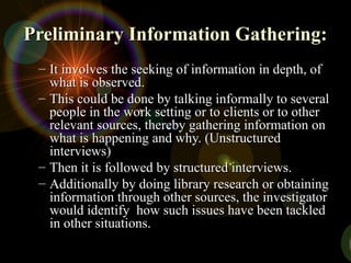 Preliminary Information Gathering:
Preliminary Information Gathering:
– It involves the seeking of information in depth, of
It involves the seeking of information in depth, of
what is observed.
what is observed.
– This could be done by talking informally to several
This could be done by talking informally to several
people in the work setting or to clients or to other
people in the work setting or to clients or to other
relevant sources, thereby gathering information on
relevant sources, thereby gathering information on
what is happening and why. (Unstructured
what is happening and why. (Unstructured
interviews)
interviews)
– Then it is followed by structured interviews.
Then it is followed by structured interviews.
– Additionally by doing library research or obtaining
Additionally by doing library research or obtaining
information through other sources, the investigator
information through other sources, the investigator
would identify how such issues have been tackled
would identify how such issues have been tackled
in other situations.
in other situations.
 