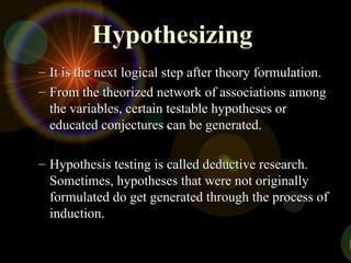 Hypothesizing
Hypothesizing
– It is the next logical step after theory formulation.
It is the next logical step after theory formulation.
– From the theorized network of associations among
From the theorized network of associations among
the variables, certain testable hypotheses or
the variables, certain testable hypotheses or
educated conjectures can be generated.
educated conjectures can be generated.
– Hypothesis testing is called deductive research.
Hypothesis testing is called deductive research.
Sometimes, hypotheses that were not originally
Sometimes, hypotheses that were not originally
formulated do get generated through the process of
formulated do get generated through the process of
induction.
induction.
 